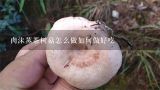 肉沫蒸茶树菇怎么做如何做好吃,粉蒸茶树菇的做法，粉蒸茶树菇怎么做好吃，粉蒸