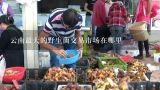 云南最大的野生菌交易市场在哪里,宣威野生菌交易市场在哪?