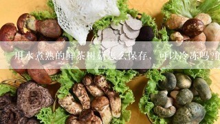 用水煮熟的鲜茶树菇怎么保存，可以冷冻吗?能保存多少时间!?