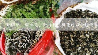 茶树菇、霸王花、松茸和黑桃花可以一起炖吗？