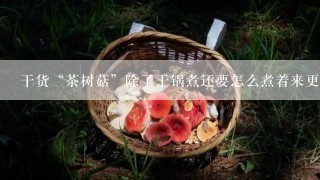 干货“茶树菇”除了干锅煮还要怎么煮着来更好吃？