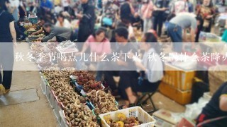 秋冬季节喝点儿什么茶下火 秋冬喝什么茶降火排毒