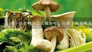 白萝卜炖老鸭汤怎么做好吃，白萝卜炖老鸭汤