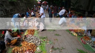 羊肚菌怎样煲汤？