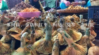 茶树菇、香菇和红枣、枸纪、党参、当归能一起煮吗?有什么疗效!