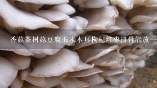 香菇茶树菇豆腐玉米木耳枸杞红枣排骨能放一起煮吗