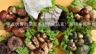 中式快餐的菜是不是半成品菜？买回来简单处理1下就可以吃了，不像在家里需要各种洗，切，煮，调味才能吃