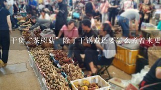 干货“茶树菇”除了干锅煮还要怎么煮着来更好吃？