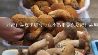 开滋补品连锁店对行业不熟悉怎么办滋补品加盟