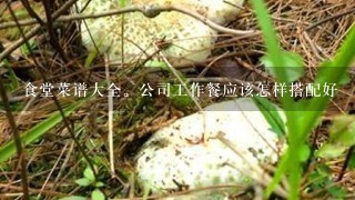 食堂菜谱大全。公司工作餐应该怎样搭配好