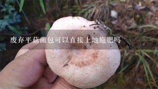 废弃平菇菌包可以直接上地施肥吗