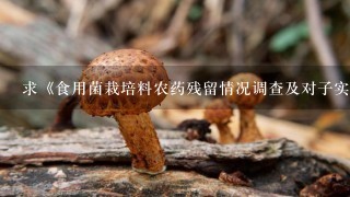 求《食用菌栽培料农药残留情况调查及对子实体安全生产的影响研究》下载，写论文急用，在中国知网里，谢谢啦