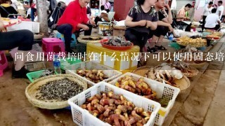 问食用菌载培时在什么情况下可以使用固态培养基什么时候应该使用液体培养基呢