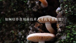 如何培养食用菌技术人才的专业技能?